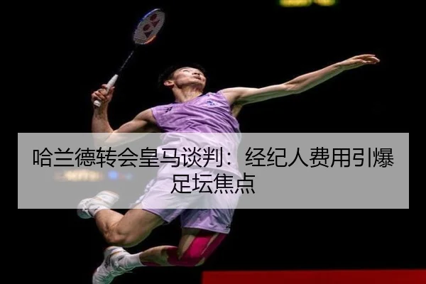 哈兰德转会皇马谈判：经纪人费用引爆足坛焦点