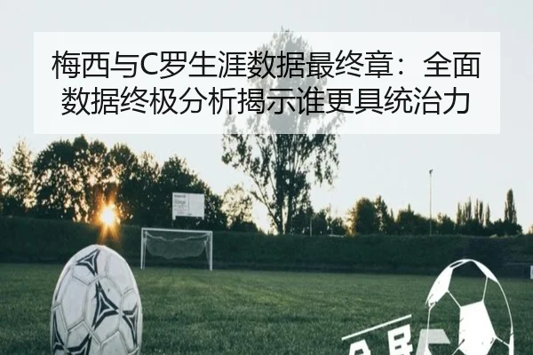 梅西与C罗生涯数据最终章：全面数据终极分析揭示谁更具统治力