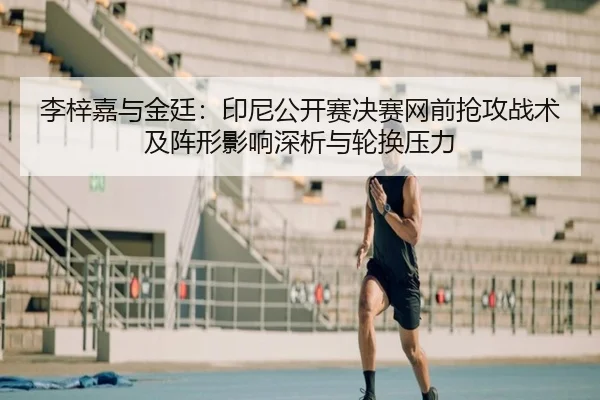 李梓嘉与金廷：印尼公开赛决赛网前抢攻战术及阵形影响深析与轮换压力